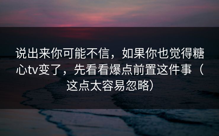 说出来你可能不信，如果你也觉得糖心tv变了，先看看爆点前置这件事（这点太容易忽略）