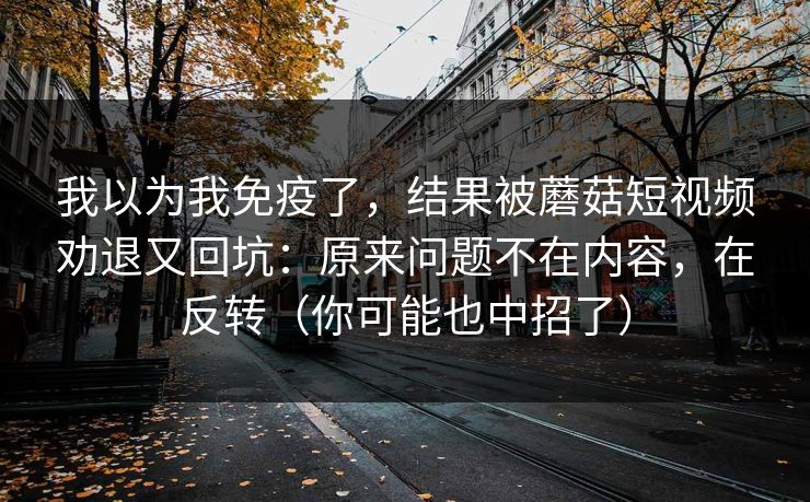 我以为我免疫了,结果被蘑菇短视频劝退又回坑:原来问题不在内容,在反转(你可能也中招了) 我以为我免疫了,结果被蘑菇短视频劝退又回坑:原来问题不在内容,在反转(你可能也中招了)