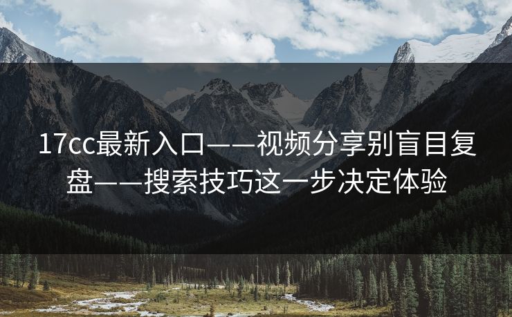 17cc最新入口——视频分享别盲目复盘——搜索技巧这一步决定体验