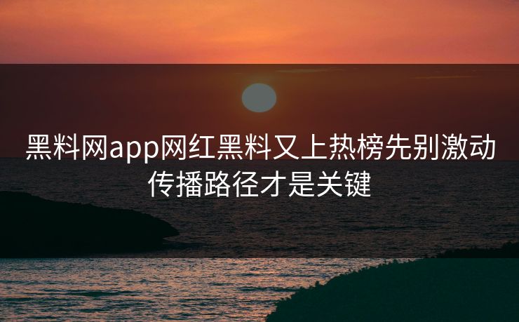 黑料网app网红黑料又上热榜先别激动传播路径才是关键